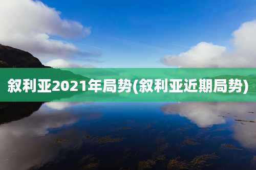 叙利亚2021年局势(叙利亚近期局势)