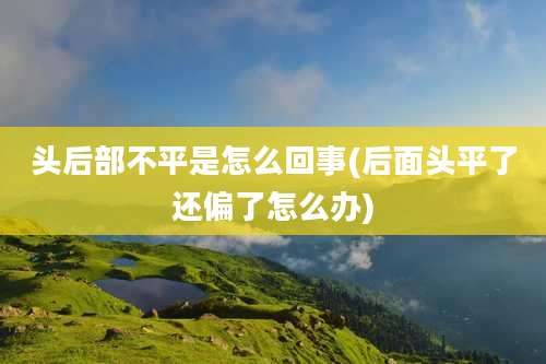 头后部不平是怎么回事(后面头平了还偏了怎么办)