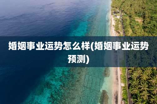 婚姻事业运势怎么样(婚姻事业运势预测)