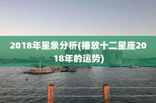 2018年星象分析(播放十二星座2018年的运势)
