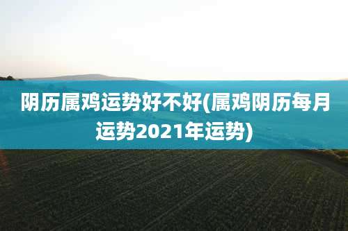 阴历属鸡运势好不好(属鸡阴历每月运势2021年运势)