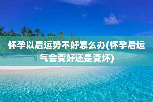 怀孕以后运势不好怎么办(怀孕后运气会变好还是变坏)
