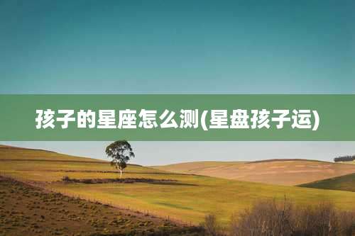 孩子的星座怎么测(星盘孩子运)