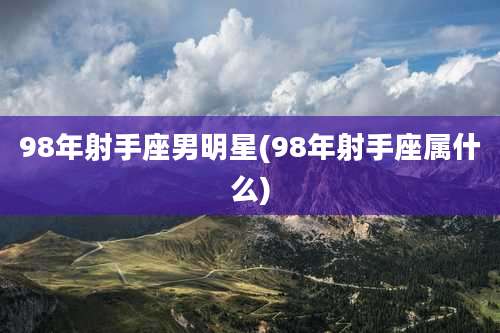 98年射手座男明星(98年射手座属什么)