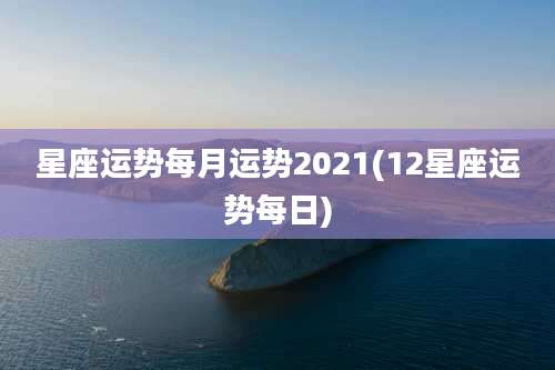 星座运势每月运势2021(12星座运势每日)