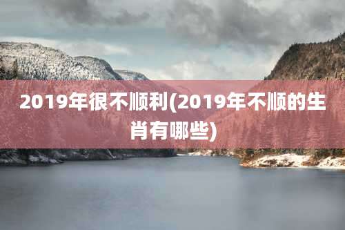 2019年很不顺利(2019年不顺的生肖有哪些)