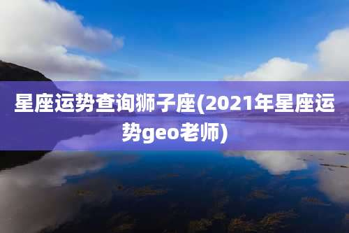 星座运势查询狮子座(2021年星座运势geo老师)