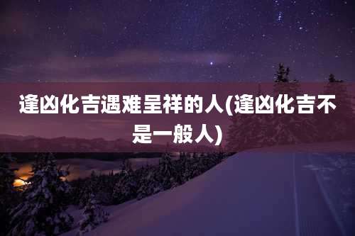 逢凶化吉遇难呈祥的人(逢凶化吉不是一般人)