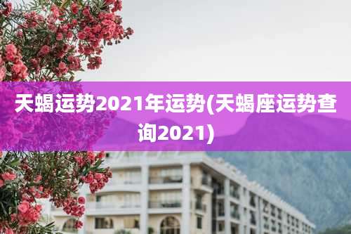 天蝎运势2021年运势(天蝎座运势查询2021)