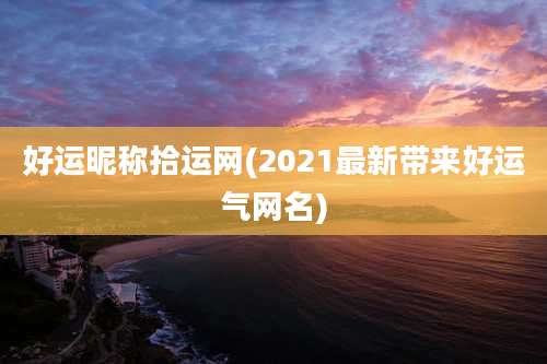 好运昵称拾运网(2021最新带来好运气网名)