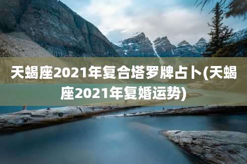 天蝎座2021年复合塔罗牌占卜(天蝎座2021年复婚运势)
