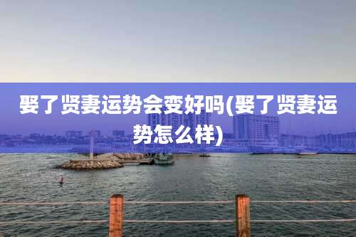 娶了贤妻运势会变好吗(娶了贤妻运势怎么样)