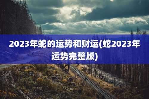 2023年蛇的运势和财运(蛇2023年运势完整版)