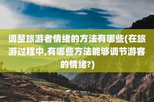 调整旅游者情绪的方法有哪些(在旅游过程中,有哪些方法能够调节游客的情绪?)