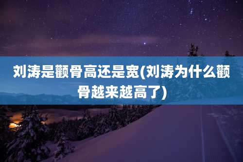 刘涛是颧骨高还是宽(刘涛为什么颧骨越来越高了)