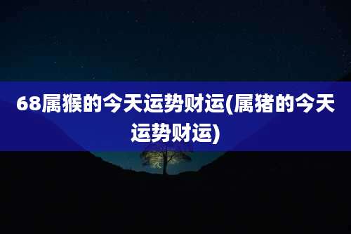 68属猴的今天运势财运(属猪的今天运势财运)