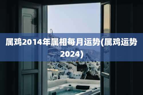 属鸡2014年属相每月运势(属鸡运势2024)