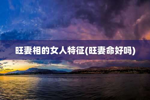 旺妻相的女人特征(旺妻命好吗)