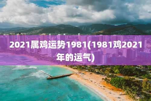 2021属鸡运势1981(1981鸡2021年的运气)
