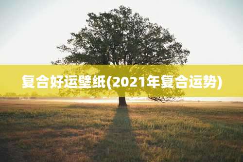 复合好运壁纸(2021年复合运势)