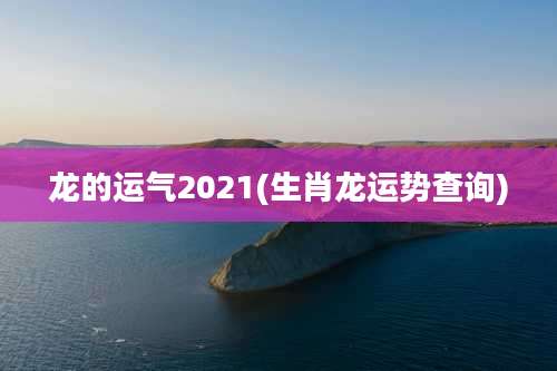 龙的运气2021(生肖龙运势查询)