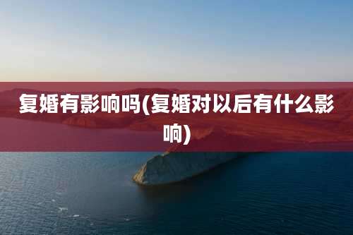 复婚有影响吗(复婚对以后有什么影响)
