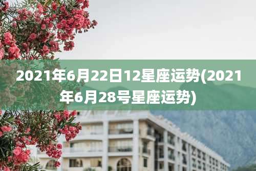2021年6月22日12星座运势(2021年6月28号星座运势)