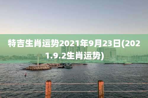 特吉生肖运势2021年9月23日(2021.9.2生肖运势)