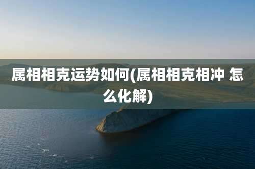 属相相克运势如何(属相相克相冲 怎么化解)