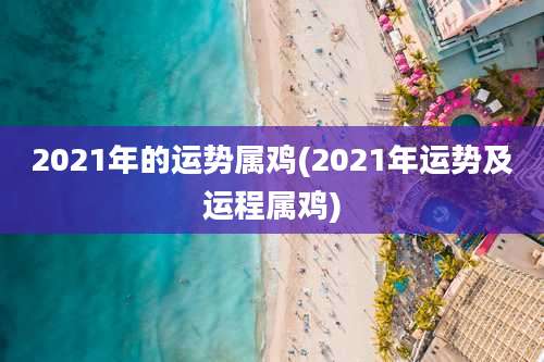 2021年的运势属鸡(2021年运势及运程属鸡)