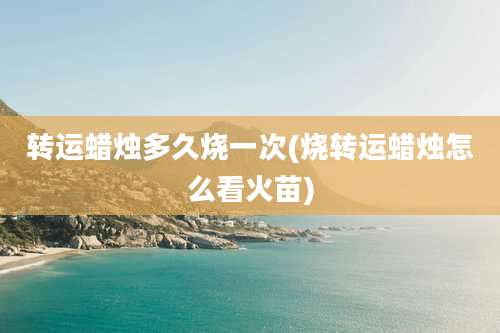 转运蜡烛多久烧一次(烧转运蜡烛怎么看火苗)