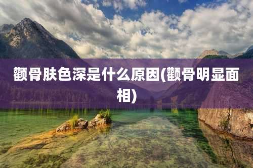 颧骨肤色深是什么原因(颧骨明显面相)