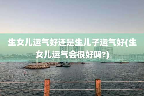 生女儿运气好还是生儿子运气好(生女儿运气会很好吗?)