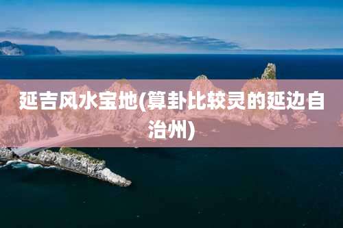 延吉风水宝地(算卦比较灵的延边自治州)