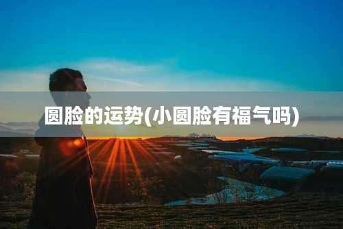 圆脸的运势(小圆脸有福气吗)