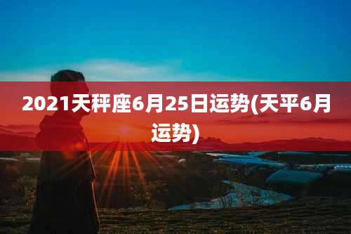 2021天秤座6月25日运势(天平6月运势)
