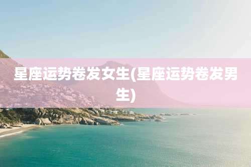 星座运势卷发女生(星座运势卷发男生)