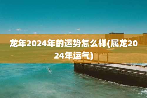 龙年2024年的运势怎么样(属龙2024年运气)