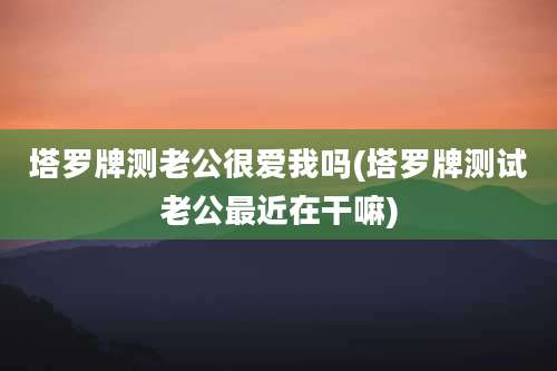 塔罗牌测老公很爱我吗(塔罗牌测试老公最近在干嘛)