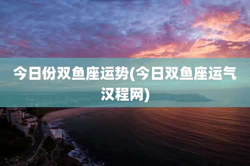 今日份双鱼座运势(今日双鱼座运气汉程网)