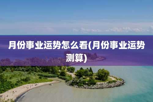 月份事业运势怎么看(月份事业运势测算)