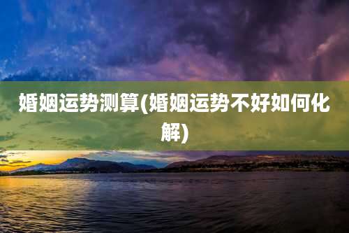 婚姻运势测算(婚姻运势不好如何化解)