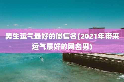 男生运气最好的微信名(2021年带来运气最好的网名男)