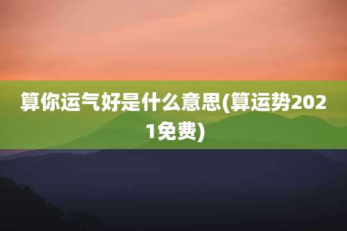 算你运气好是什么意思(算运势2021免费)