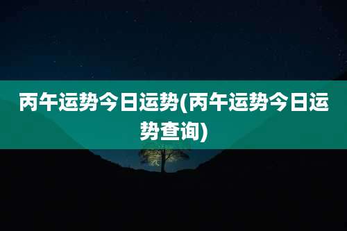 丙午运势今日运势(丙午运势今日运势查询)