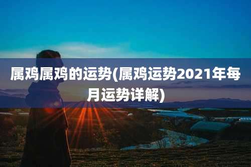 属鸡属鸡的运势(属鸡运势2021年每月运势详解)