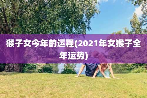 猴子女今年的运程(2021年女猴子全年运势)