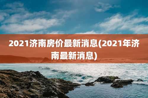 2021济南房价最新消息(2021年济南最新消息)
