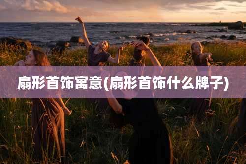 扇形首饰寓意(扇形首饰什么牌子)