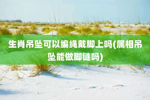 生肖吊坠可以编绳戴脚上吗(属相吊坠能做脚链吗)